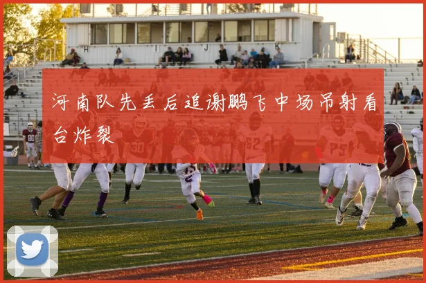 河南队先丢后追谢鹏飞中场吊射看台炸裂