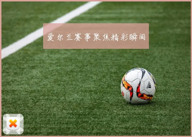 爱尔兰赛事聚焦精彩瞬间