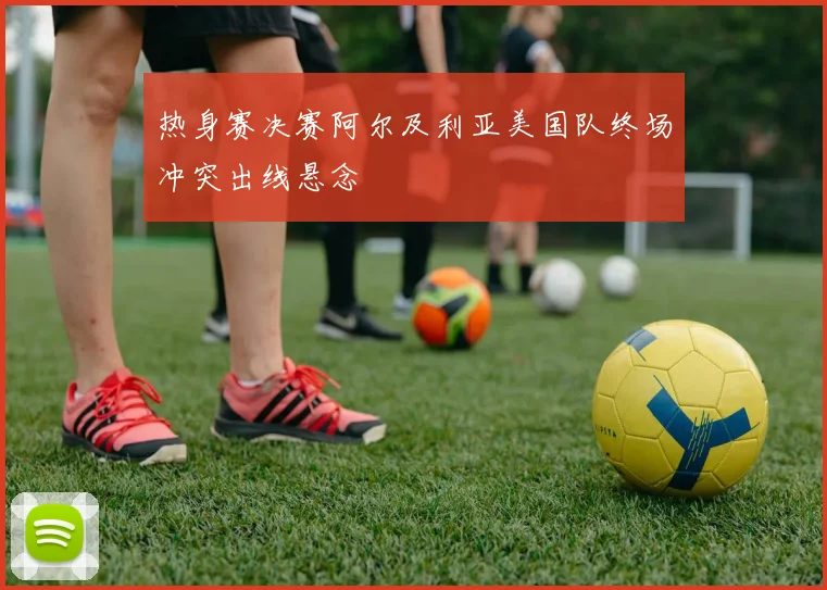 热身赛决赛阿尔及利亚美国队终场冲突出线悬念