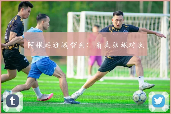 阿根廷迎战智利：南美劲旅对决
