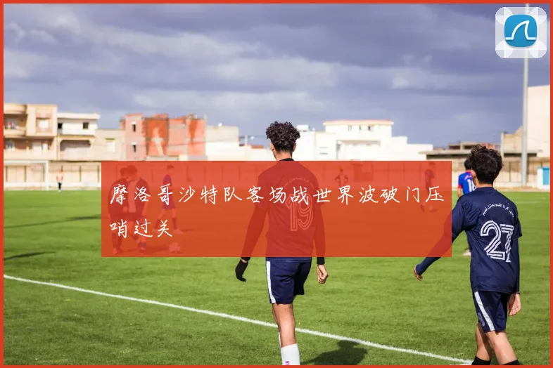 摩洛哥沙特队客场战世界波破门压哨过关