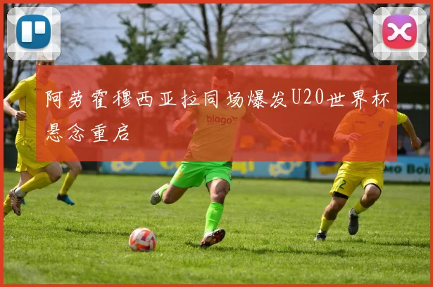 阿劳霍穆西亚拉同场爆发U20世界杯悬念重启
