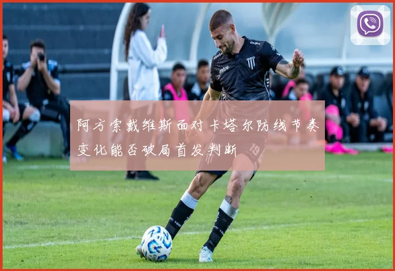 阿方索戴维斯面对卡塔尔防线节奏变化能否破局首发判断