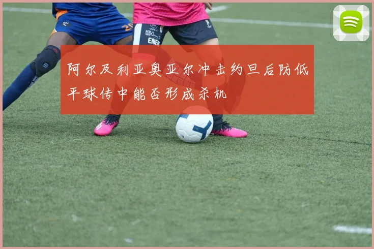 阿尔及利亚奥亚尔冲击约旦后防低平球传中能否形成杀机