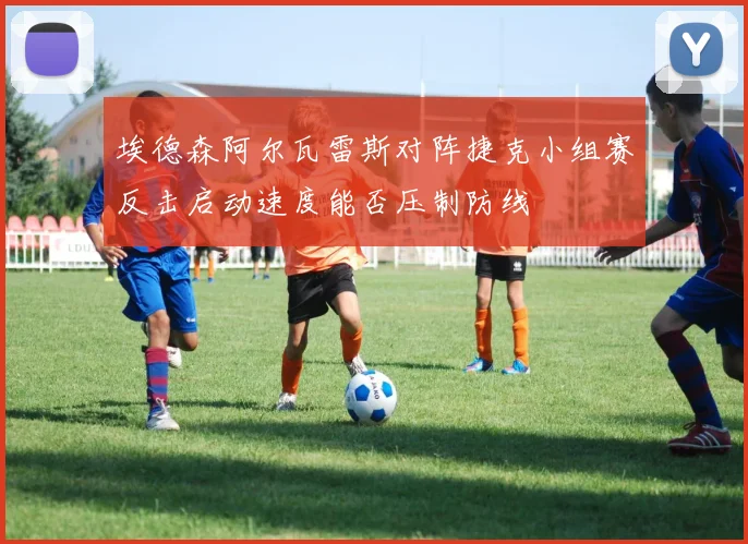 埃德森阿尔瓦雷斯对阵捷克小组赛反击启动速度能否压制防线