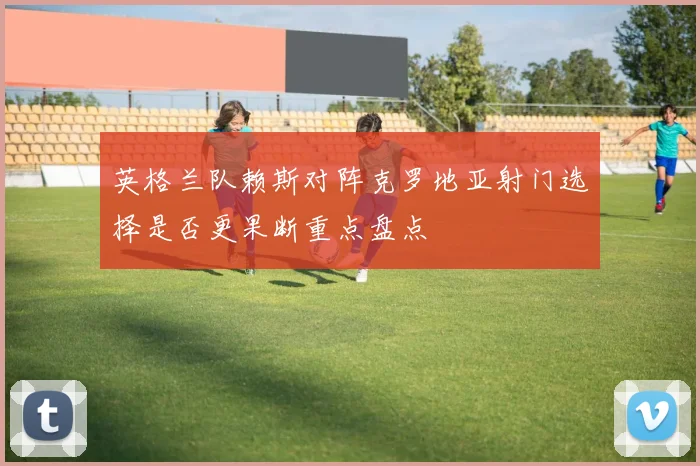 英格兰队赖斯对阵克罗地亚射门选择是否更果断重点盘点