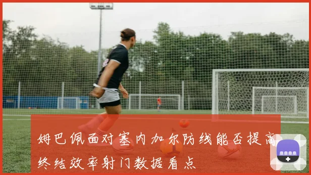 姆巴佩面对塞内加尔防线能否提高终结效率射门数据看点