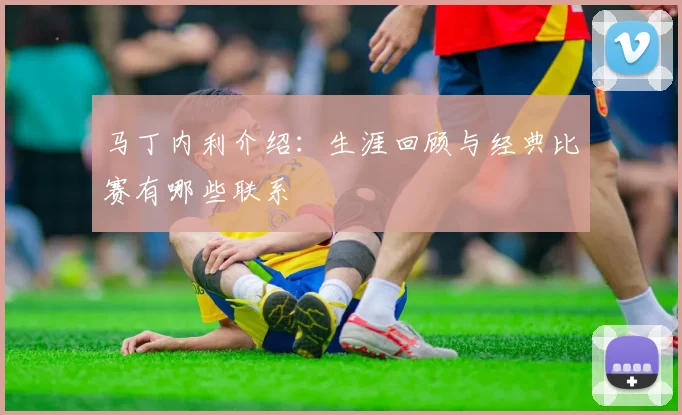 马丁内利介绍：生涯回顾与经典比赛有哪些联系