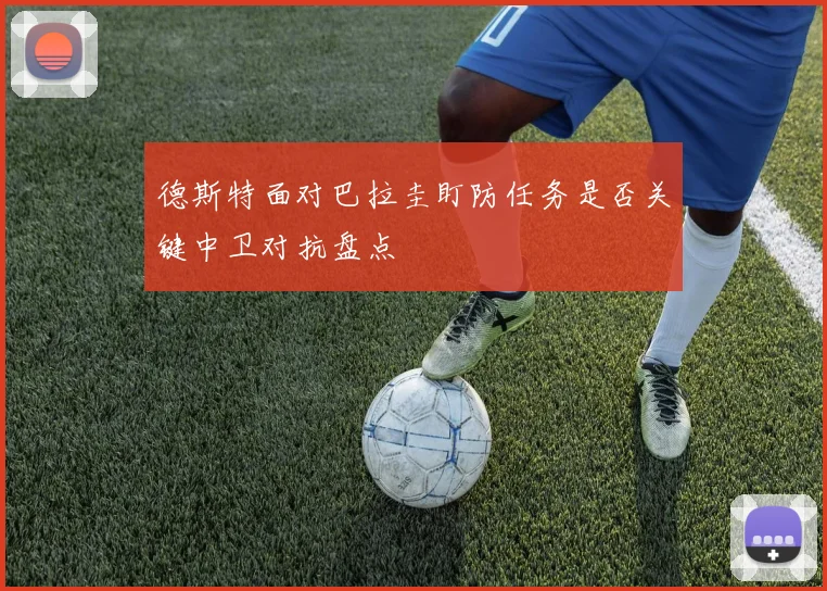 德斯特面对巴拉圭盯防任务是否关键中卫对抗盘点