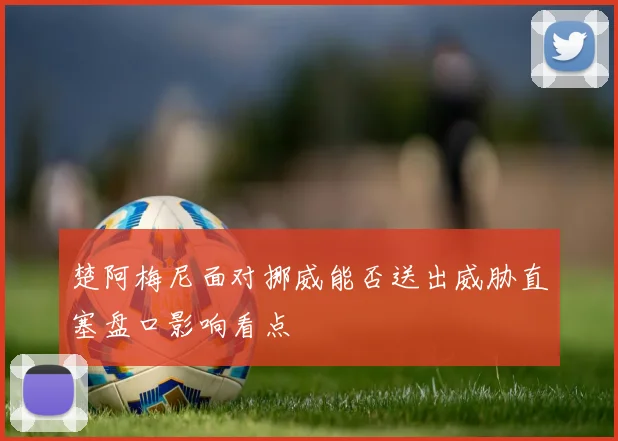 楚阿梅尼面对挪威能否送出威胁直塞盘口影响看点