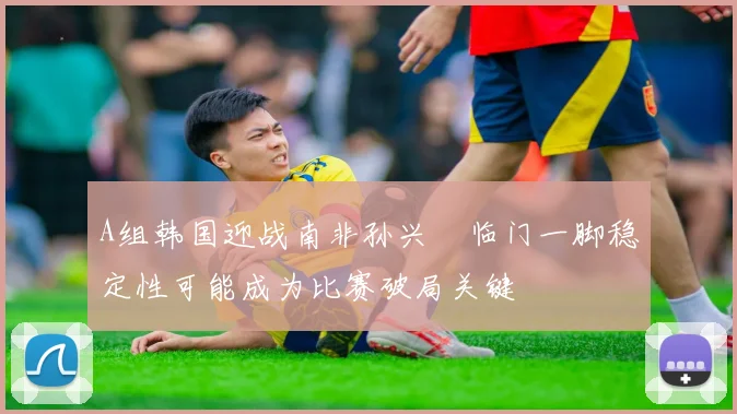 A组韩国迎战南非孙兴慜临门一脚稳定性可能成为比赛破局关键