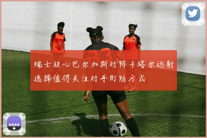 瑞士核心巴尔加斯对阵卡塔尔远射选择值得关注对手盯防方式