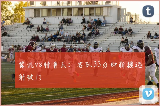 蒙扎vs特鲁瓦：客队33分钟新援远射破门