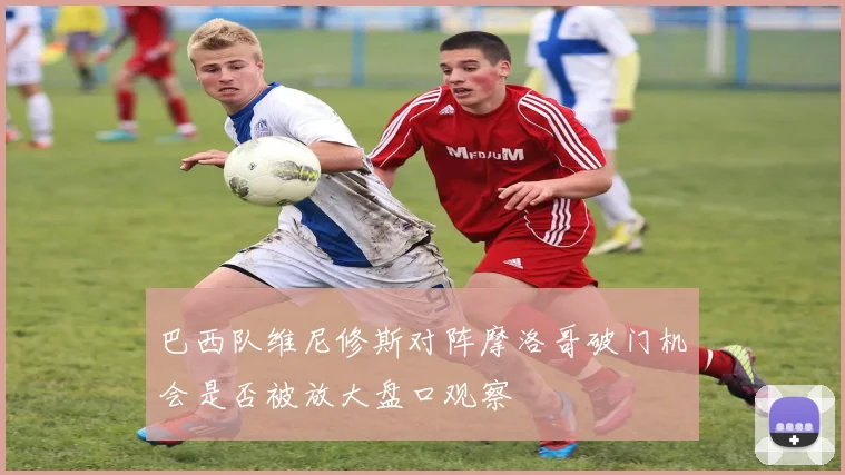 巴西队维尼修斯对阵摩洛哥破门机会是否被放大盘口观察