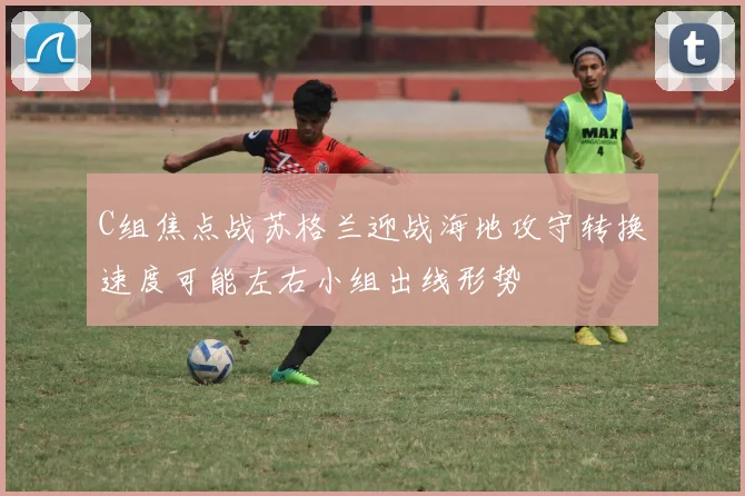 C组焦点战苏格兰迎战海地攻守转换速度可能左右小组出线形势