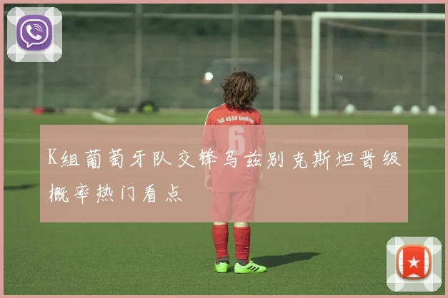 K组葡萄牙队交锋乌兹别克斯坦晋级概率热门看点