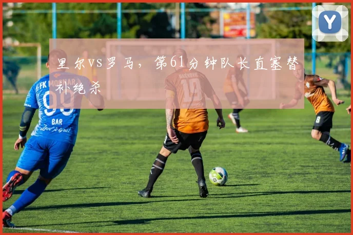 里尔vs罗马，第61分钟队长直塞替补绝杀