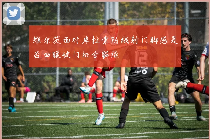 维尔茨面对库拉索防线射门脚感是否回暖破门机会解读