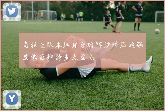 乌拉圭队本坦库尔对阵沙特压迫强度能否维持重点盘点