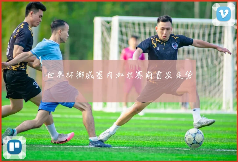 世界杯挪威塞内加尔赛前首发走势