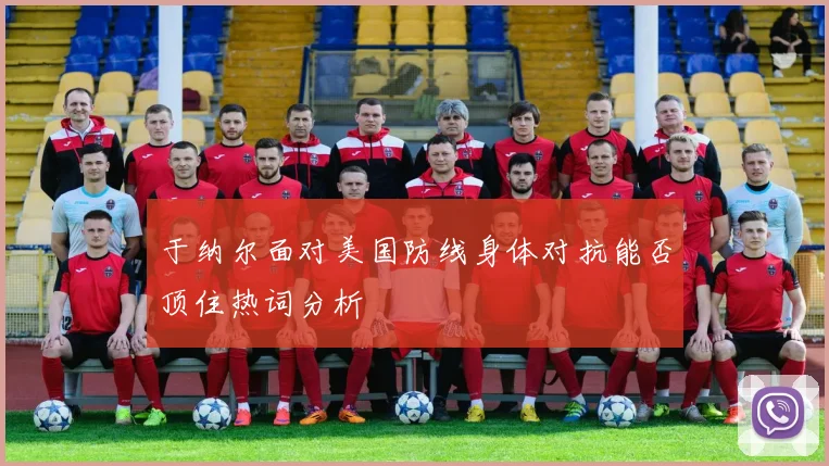 于纳尔面对美国防线身体对抗能否顶住热词分析